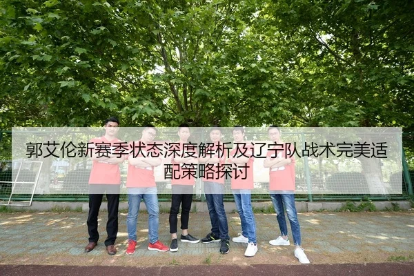 郭艾伦新赛季状态深度解析及辽宁队战术完美适配策略探讨